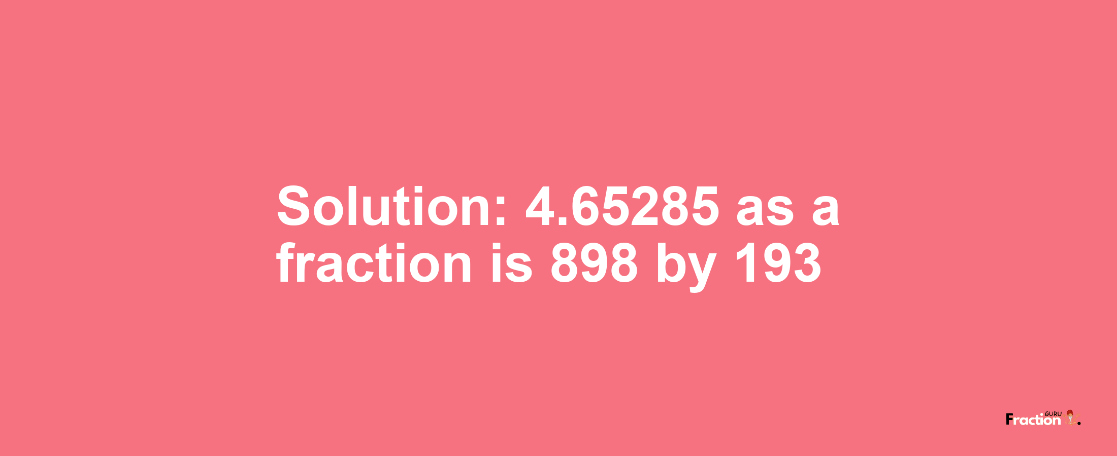 Solution:4.65285 as a fraction is 898/193